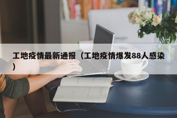 工地疫情最新通报（工地疫情爆发88人感染）