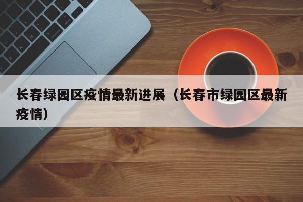 长春绿园区疫情最新进展（长春市绿园区最新疫情）