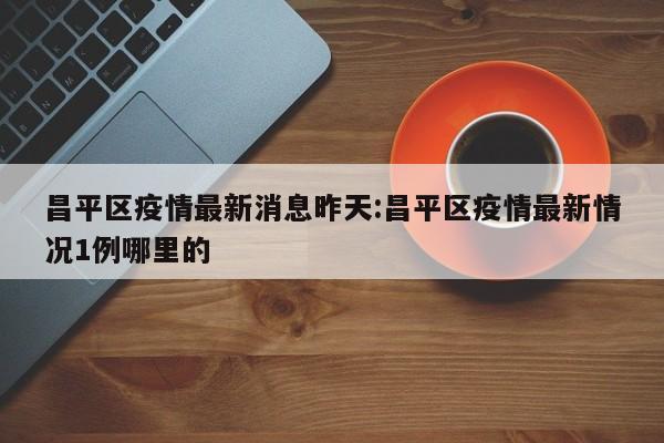 昌平区疫情最新消息昨天：昌平区疫情最新情况1例哪里的