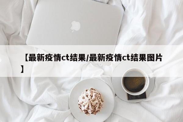 【最新疫情ct结果／最新疫情ct结果图片】