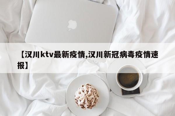 【汉川ktv最新疫情,汉川新冠病毒疫情速报】