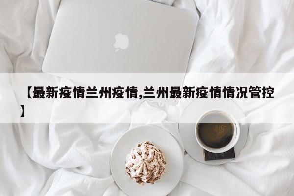 【最新疫情兰州疫情,兰州最新疫情情况管控】