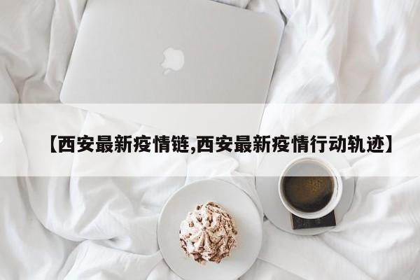 【西安最新疫情链,西安最新疫情行动轨迹】