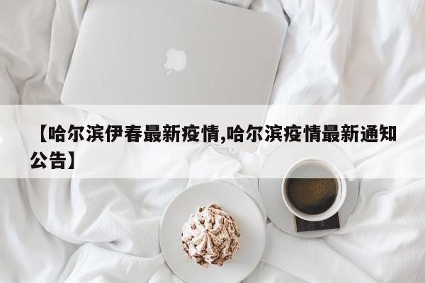 【哈尔滨伊春最新疫情,哈尔滨疫情最新通知公告】