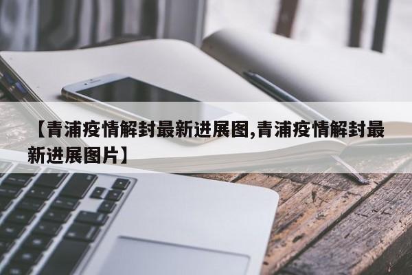 【青浦疫情解封最新进展图,青浦疫情解封最新进展图片】