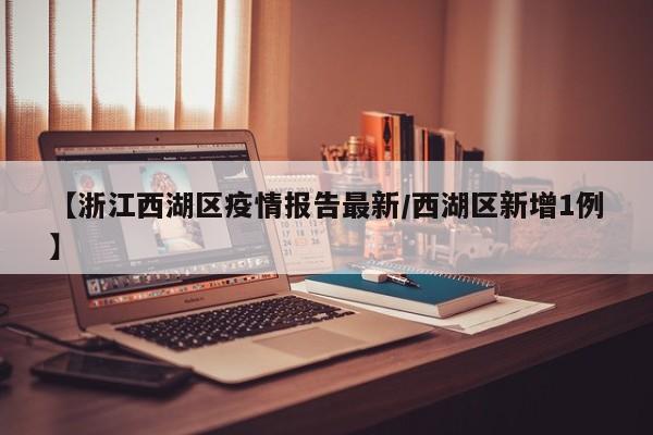 【浙江西湖区疫情报告最新／西湖区新增1例】