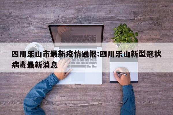四川乐山市最新疫情通报：四川乐山新型冠状病毒最新消息