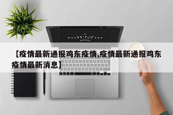 【疫情最新通报鸡东疫情,疫情最新通报鸡东疫情最新消息】