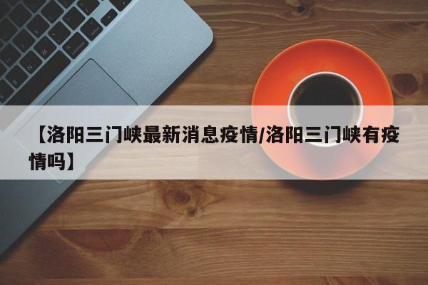 【洛阳三门峡最新消息疫情／洛阳三门峡有疫情吗】