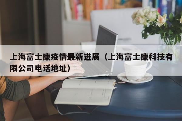上海富士康疫情最新进展（上海富士康科技有限公司电话地址）