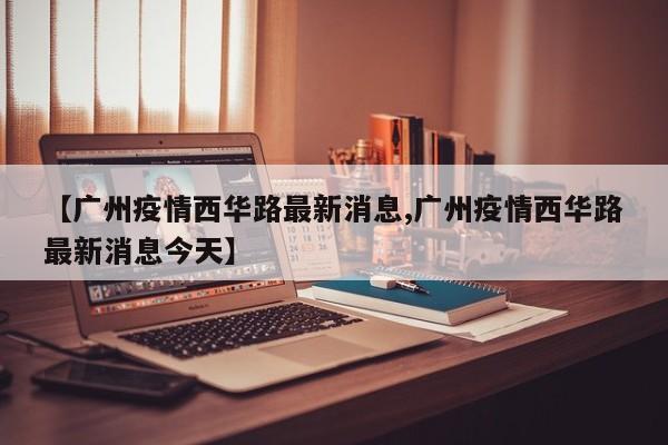 【广州疫情西华路最新消息,广州疫情西华路最新消息今天】