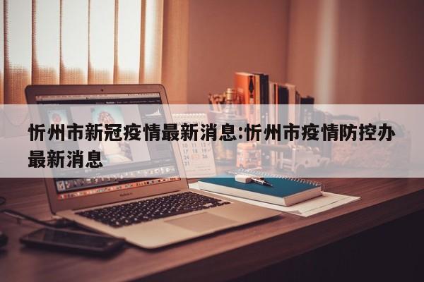 忻州市新冠疫情最新消息：忻州市疫情防控办最新消息