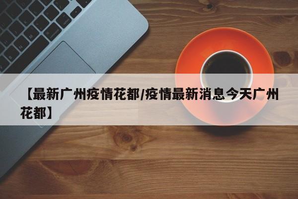 【最新广州疫情花都／疫情最新消息今天广州花都】