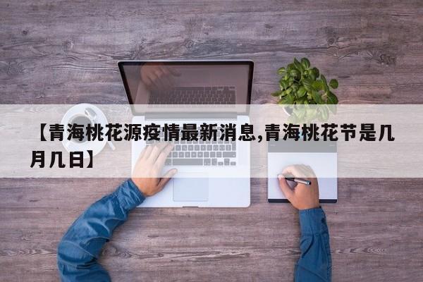 【青海桃花源疫情最新消息,青海桃花节是几月几日】