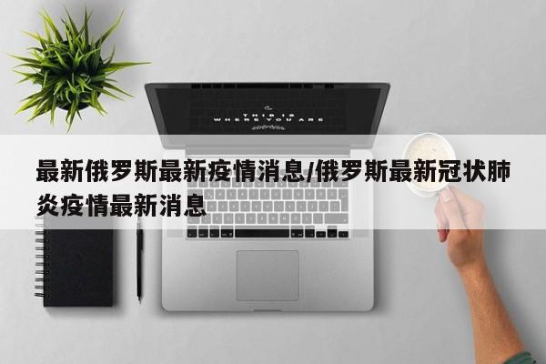 最新俄罗斯最新疫情消息／俄罗斯最新冠状肺炎疫情最新消息