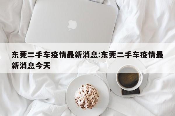 东莞二手车疫情最新消息：东莞二手车疫情最新消息今天
