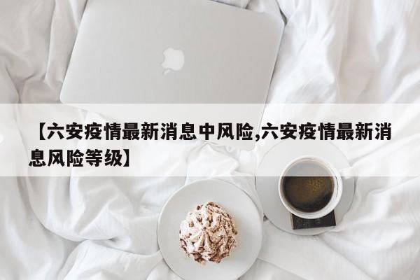 【六安疫情最新消息中风险,六安疫情最新消息风险等级】