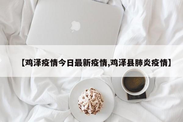 【鸡泽疫情今日最新疫情,鸡泽县肺炎疫情】