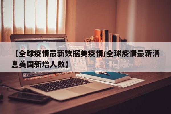【全球疫情最新数据美疫情／全球疫情最新消息美国新增人数】