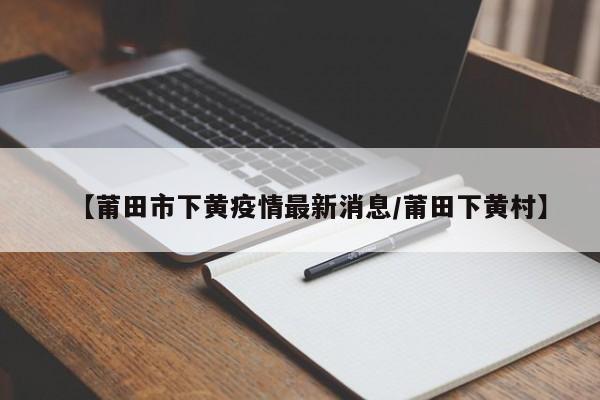 【莆田市下黄疫情最新消息／莆田下黄村】
