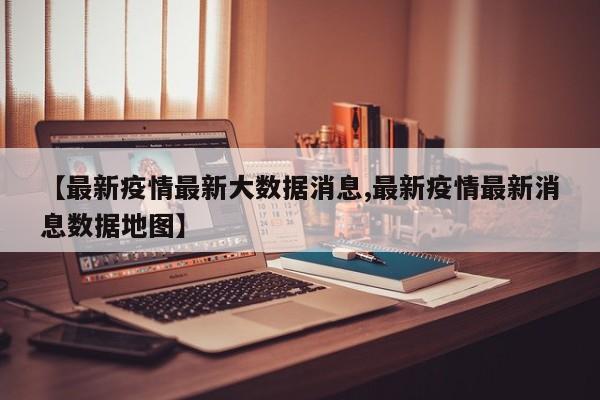 【最新疫情最新大数据消息,最新疫情最新消息数据地图】
