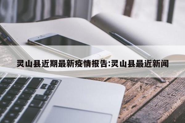 灵山县近期最新疫情报告：灵山县最近新闻