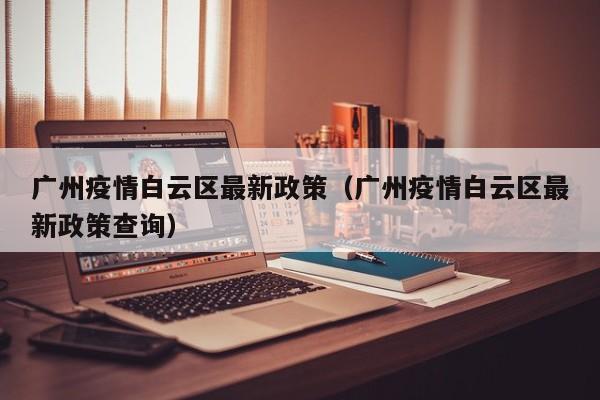 广州疫情白云区最新政策（广州疫情白云区最新政策查询）