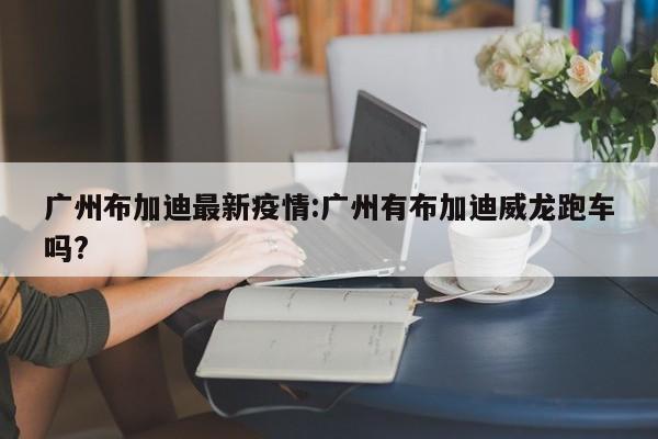 广州布加迪最新疫情：广州有布加迪威龙跑车吗？