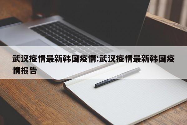 武汉疫情最新韩国疫情：武汉疫情最新韩国疫情报告