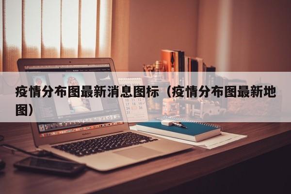 疫情分布图最新消息图标（疫情分布图最新地图）