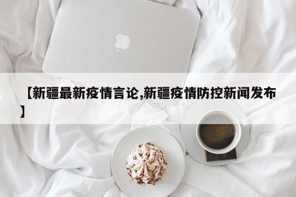 【新疆最新疫情言论,新疆疫情防控新闻发布】