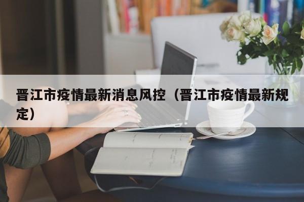 晋江市疫情最新消息风控（晋江市疫情最新规定）