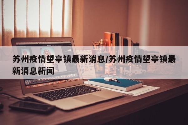 苏州疫情望亭镇最新消息／苏州疫情望亭镇最新消息新闻