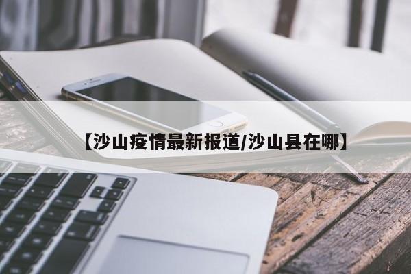 【沙山疫情最新报道／沙山县在哪】