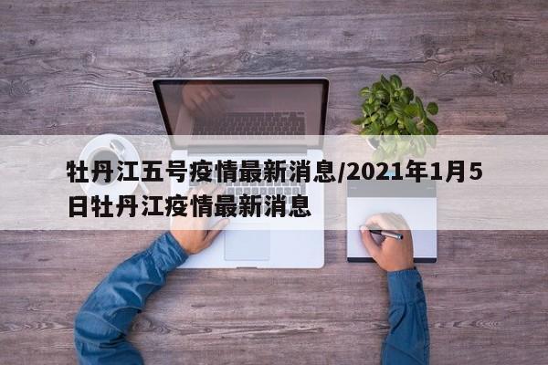 牡丹江五号疫情最新消息／2021年1月5日牡丹江疫情最新消息