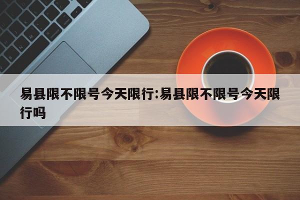 易县限不限号今天限行：易县限不限号今天限行吗