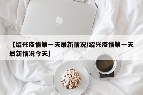 【绍兴疫情第一天最新情况／绍兴疫情第一天最新情况今天】
