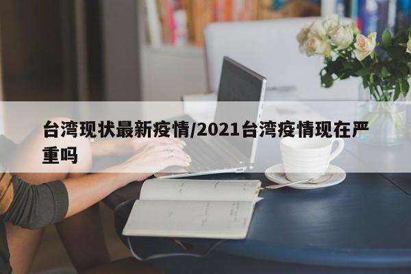 台湾现状最新疫情／2021台湾疫情现在严重吗