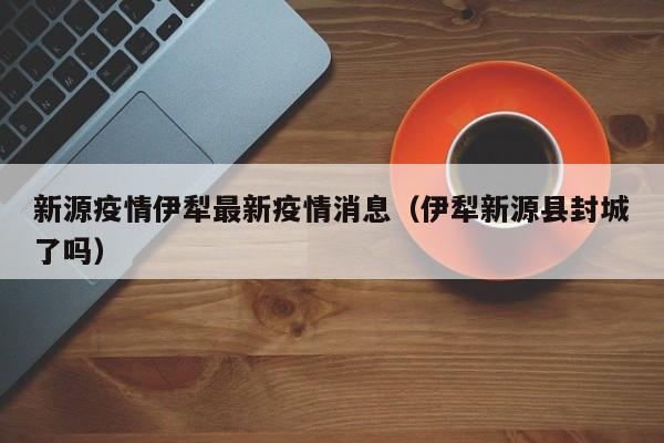 新源疫情伊犁最新疫情消息（伊犁新源县封城了吗）