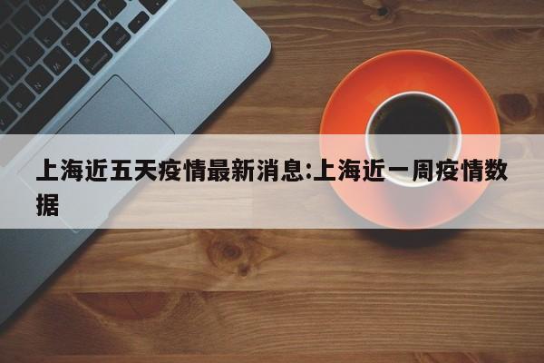 上海近五天疫情最新消息：上海近一周疫情数据