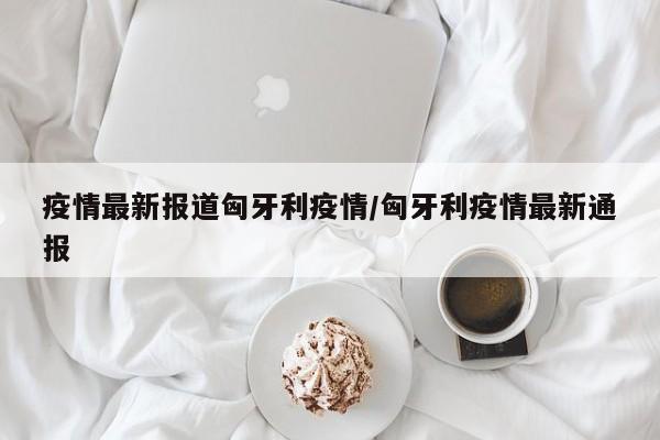 疫情最新报道匈牙利疫情／匈牙利疫情最新通报