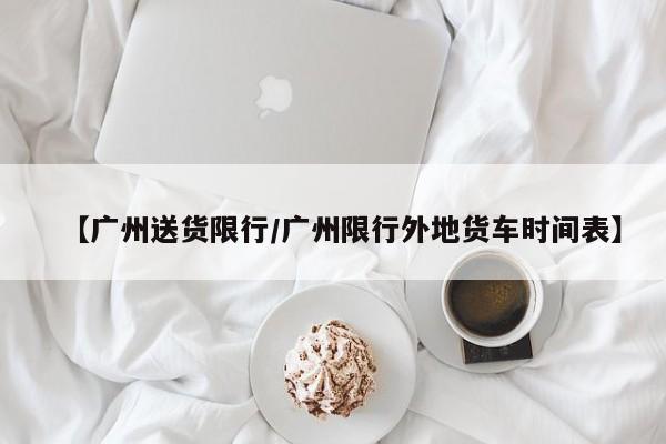 【广州送货限行／广州限行外地货车时间表】