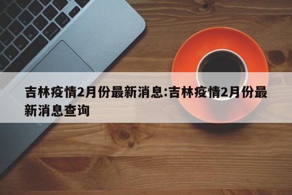 吉林疫情2月份最新消息：吉林疫情2月份最新消息查询