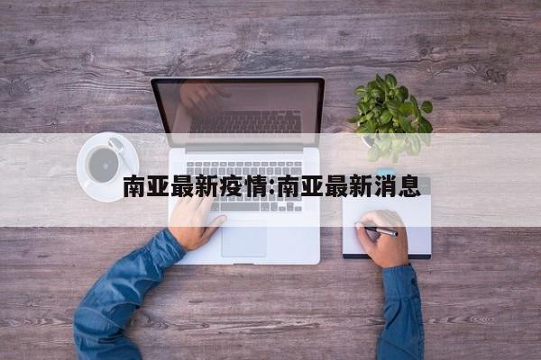 南亚最新疫情：南亚最新消息